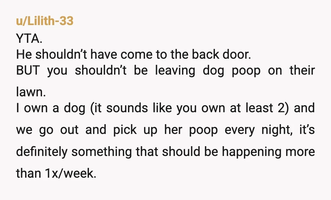 u/Lilith-33 YTA. He shouldn’t have come to the back door. BUT you shouldn’t be leaving dog poop on their lawn. I own a dog (it sounds like you own at...