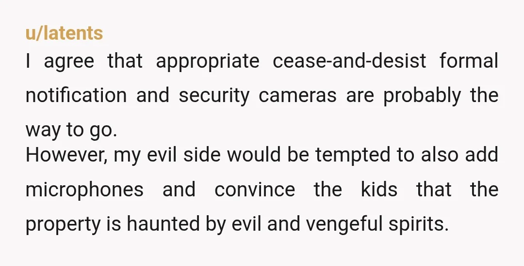 u/STINKY-BUNGHOLE i think the advise given so far is pretty sound, but i'd also install another camera in the backyard or something, you never know how comfortable they are with...
