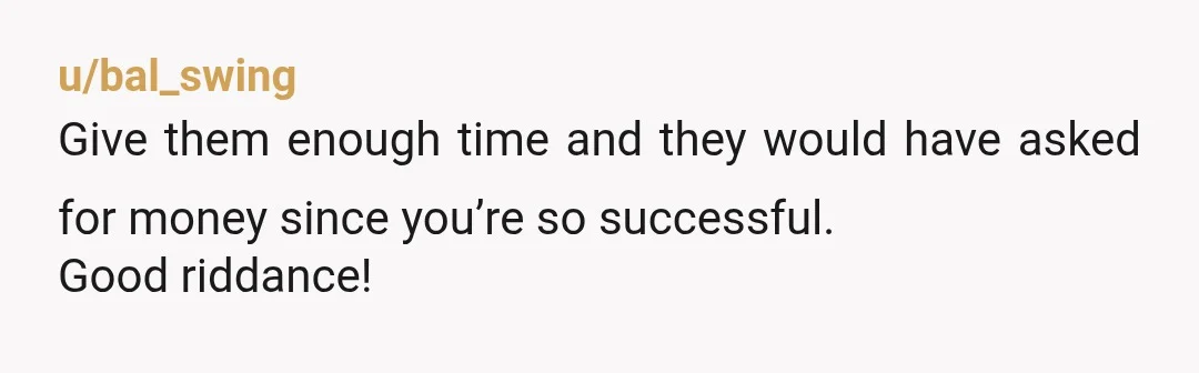 u/bal_swing
Give them enough time and they would have asked for money since you’re so successful.
Good riddance!