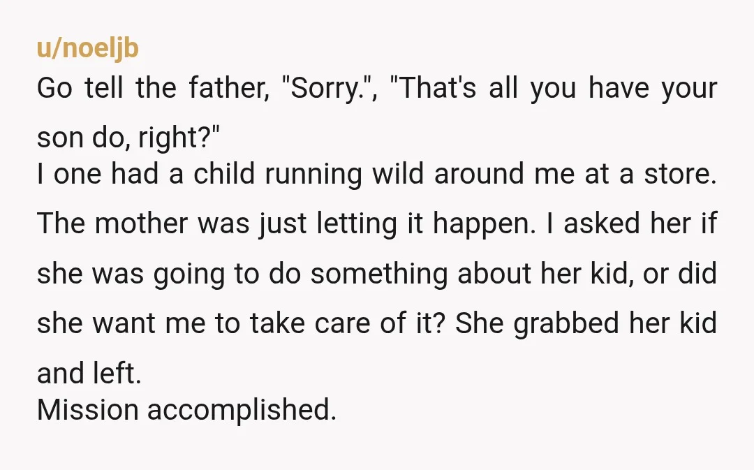u/noeljb Go tell the father, "Sorry.", "That's all you have your son do, right?" I one had a child running wild around me at a store. The mother was just...