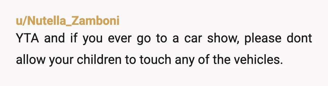 u/Nutella_Zamboni
YTA and if you ever go to a car show, please dont allow your children to touch any of the vehicles.