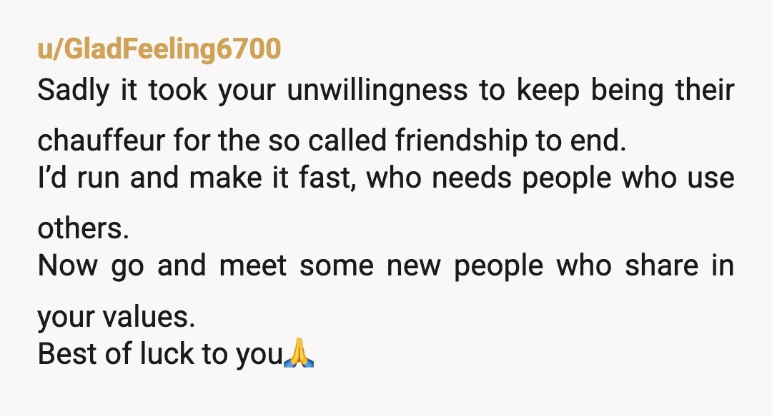 u/GladFeeling6700 Sadly it took your unwillingness to keep being their chauffeur for the so called friendship to end. I’d run and make it fast, who needs people who use others....