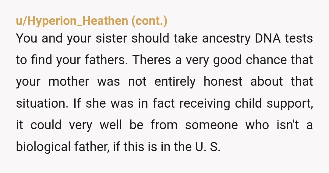 u/Lizardgirl25 Sorry you went threw all this… also if there was child support you likely could find out who your fathers where. If you are in the USA typically that...