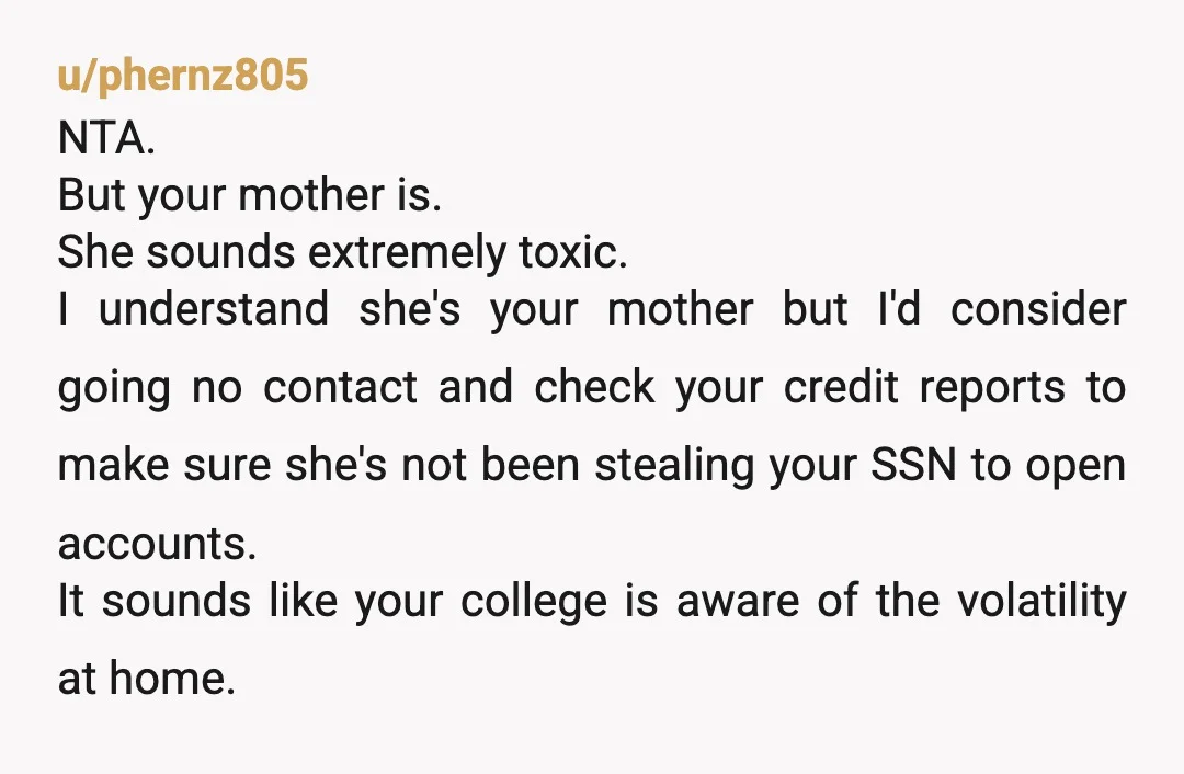 u/phernz805 NTA. But your mother is. She sounds extremely toxic. I understand she's your mother but I'd consider going no contact and check your credit reports to make sure she's...