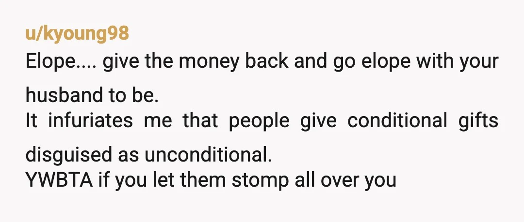 u/kyoung98 Elope.... give the money back and go elope with your husband to be. It infuriates me that people give conditional gifts disguised as unconditional. YWBTA if you let them...