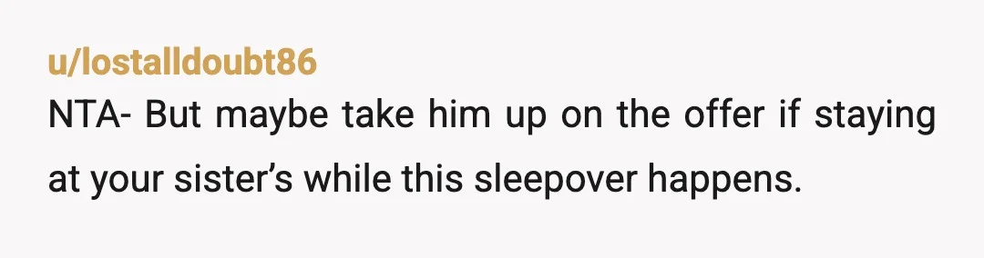 u/lostalldoubt86
NTA- But maybe take him up on the offer if staying at your sister’s while this sleepover happens.