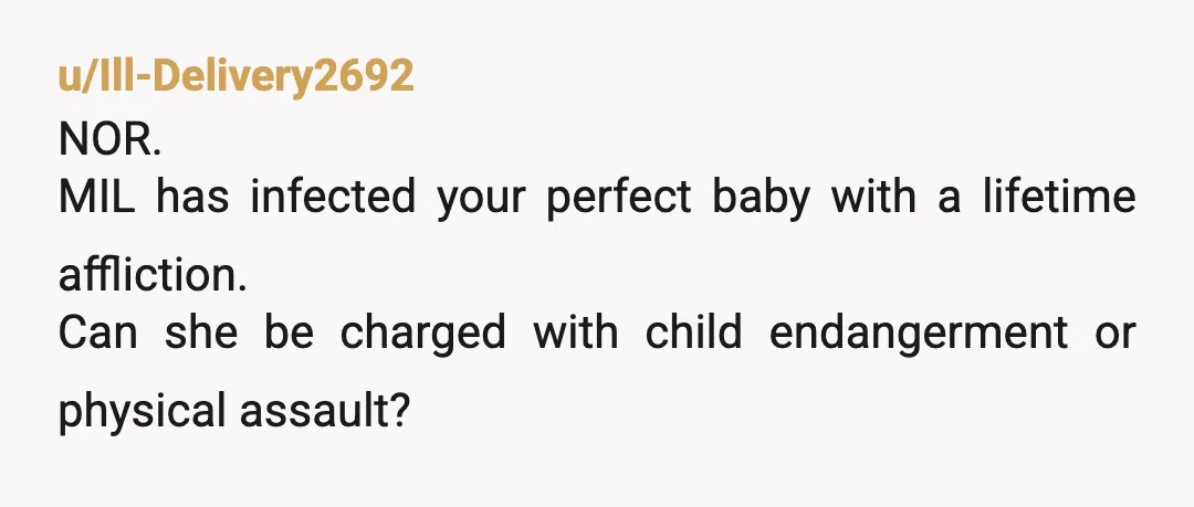 u/Ill-Delivery2692
NOR.
MIL has infected your perfect baby with a lifetime affliction.
Can she be charged with child endangerment or physical assault?