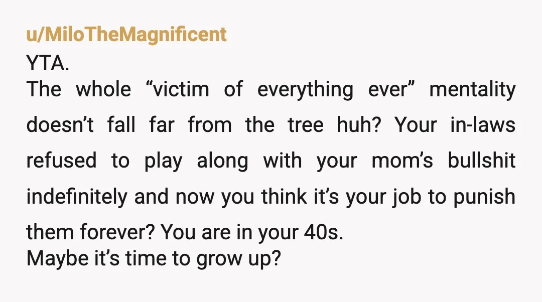 u/Tacos-and-zonkeys Hard YTA. You failed to protect your inlaws and your husband from your terrible mother. She ran into similarly aged people that weren't interested in putting up with her...