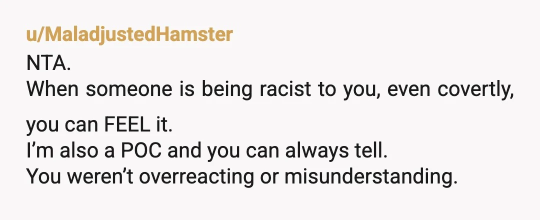 u/MaladjustedHamster
NTA.
When someone is being racist to you, even covertly, you can FEEL it.
I’m also a POC and you can always tell.
You weren’t overreacting or misunderstanding.