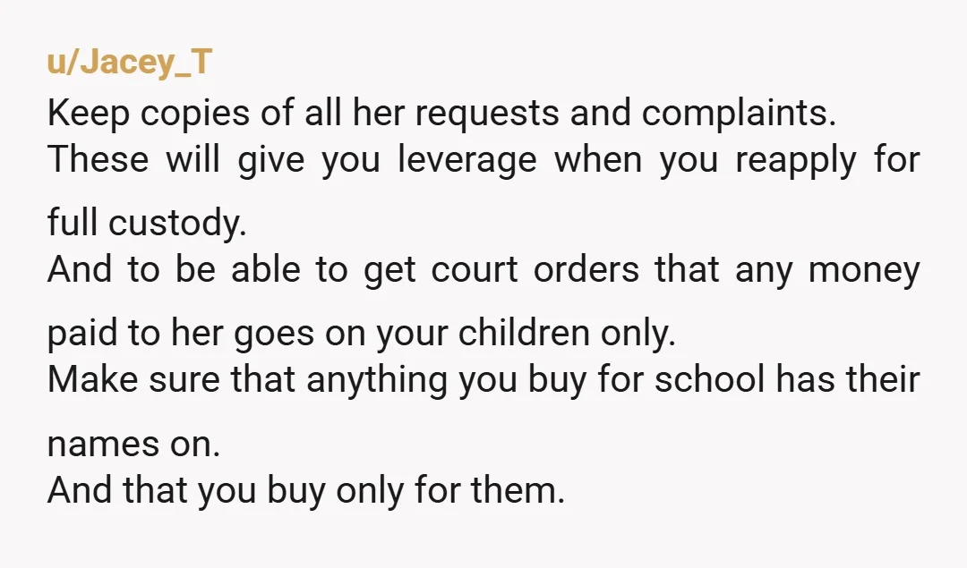 u/Jacey_T Keep copies of all her requests and complaints. These will give you leverage when you reapply for full custody. And to be able to get court orders that any...