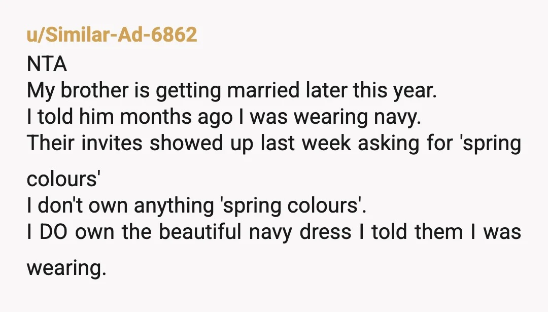 u/Similar-Ad-6862 NTA My brother is getting married later this year. I told him months ago I was wearing navy. Their invites showed up last week asking for 'spring colours' I...