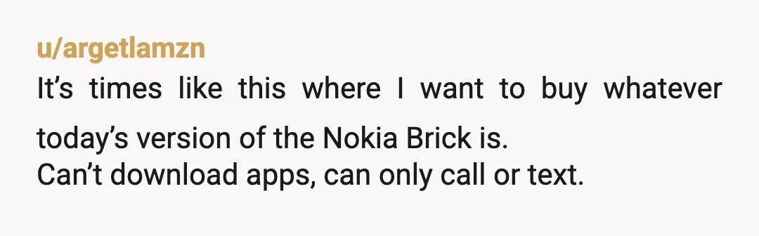 u/argetlamzn
It’s times like this where I want to buy whatever today’s version of the Nokia Brick is.
Can’t download apps, can only call or text.
