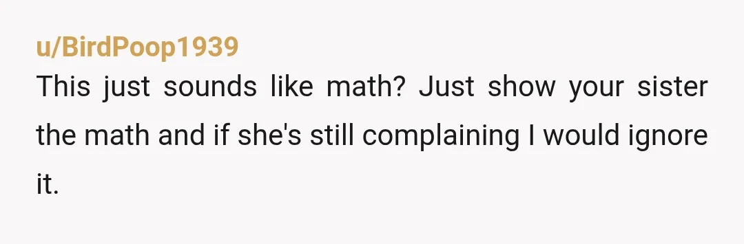 u/BirdPoop1939 This just sounds like math? Just show your sister the math and if she's still complaining I would ignore it. It is 100% not inappropriate to ask, it's also...