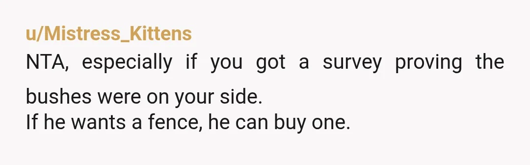 u/Mistress_Kittens NTA, especially if you got a survey proving the bushes were on your side. If he wants a fence, he can buy one. Also, I believe in the US...
