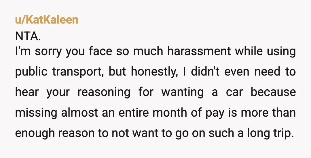 u/KatKaleen NTA. I'm sorry you face so much harassment while using public transport, but honestly, I didn't even need to hear your reasoning for wanting a car because missing almost...