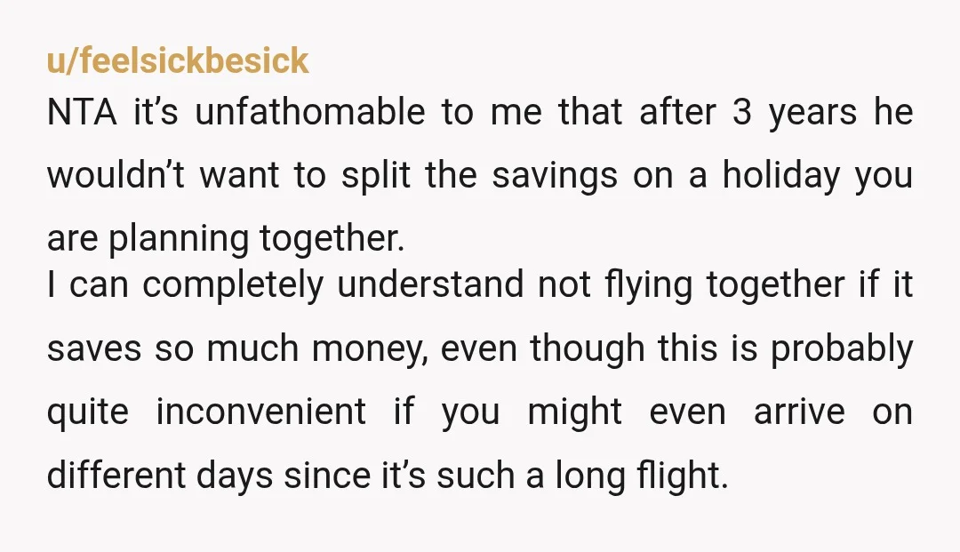 u/feelsickbesick NTA it’s unfathomable to me that after 3 years he wouldn’t want to split the savings on a holiday you are planning together. I can completely understand not flying...