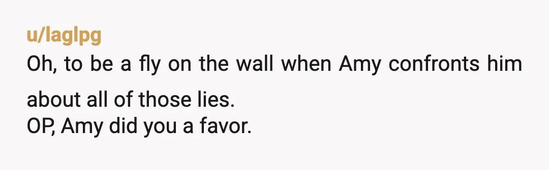 u/laglpg
Oh, to be a fly on the wall when Amy confronts him about all of those lies.
OP, Amy did you a favor.