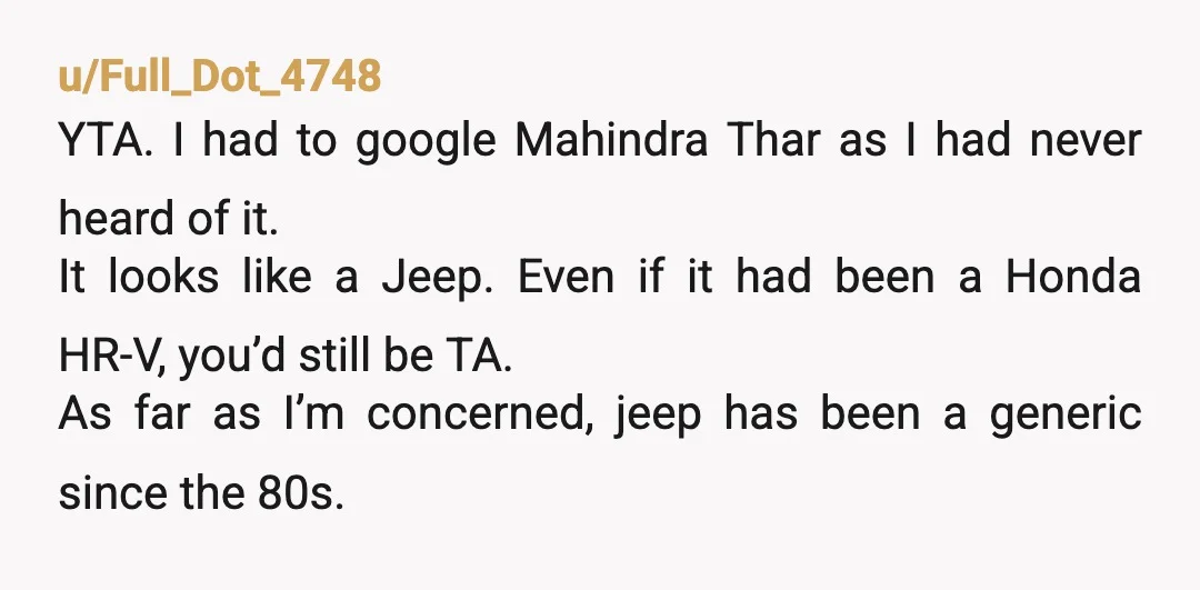 u/Full_Dot_4748 YTA. I had to google Mahindra Thar as I had never heard of it. It looks like a Jeep. Even if it had been a Honda HR-V, you’d still...
