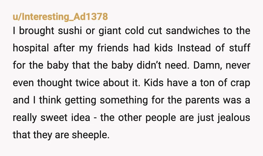 u/Interesting_Ad1378 I brought sushi or giant cold cut sandwiches to the hospital after my friends had kids Instead of stuff for the baby that the baby didn’t need.  Damn, never...