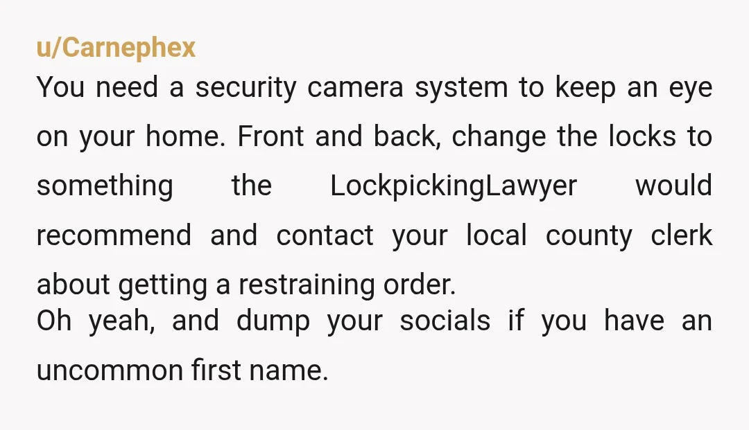 u/Carnephex You need a security camera system to keep an eye on your home. Front and back, change the locks to something the LockpickingLawyer would recommend and contact your local...