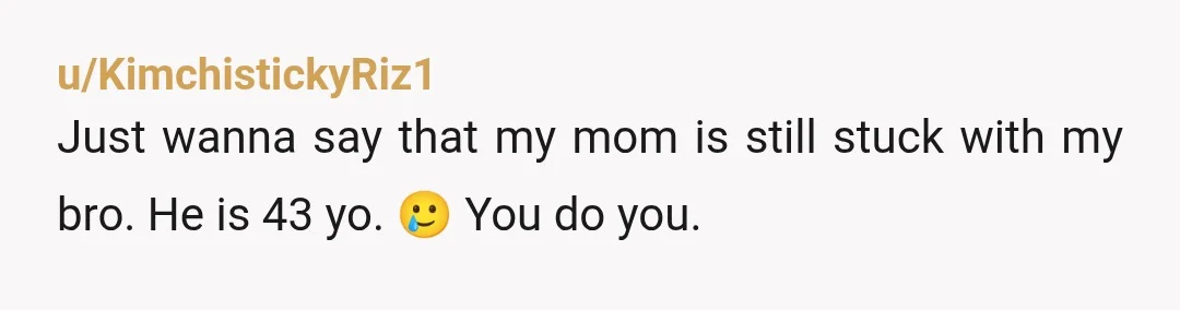 u/KimchistickyRiz1
Just wanna say that my mom is still stuck with my bro. He is 43 yo. 🥲 You do you.