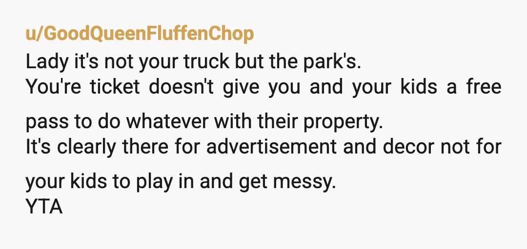 u/GoodQueenFluffenChop Lady it's not your truck but the park's. You're ticket doesn't give you and your kids a free pass to do whatever with their property. It's clearly there for...
