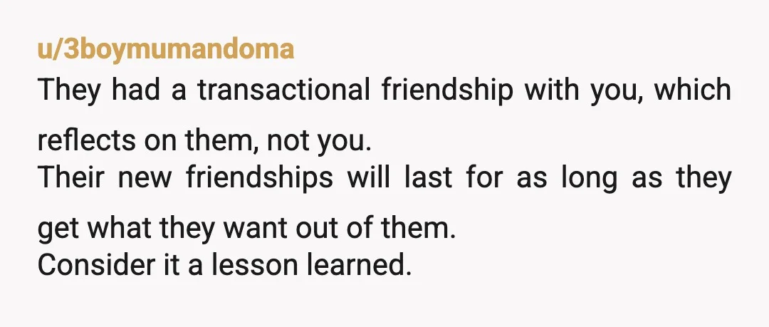 u/3boymumandoma They had a transactional friendship with you, which reflects on them, not you. Their new friendships will last for as long as they get what they want out of...