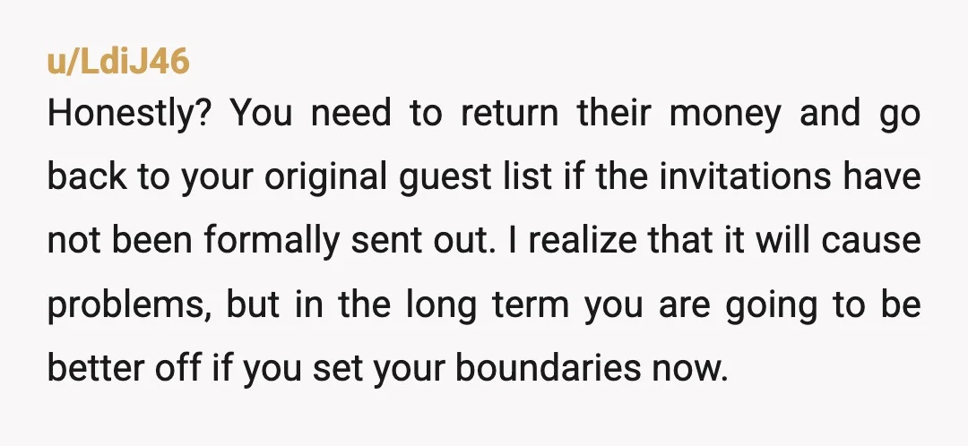 u/LdiJ46 Honestly? You need to return their money and go back to your original guest list if the invitations have not been formally sent out. I realize that it will...