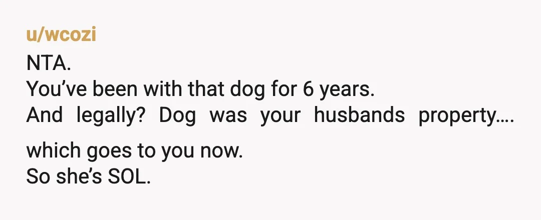 u/wcozi
NTA.
You’ve been with that dog for 6 years.
And legally? Dog was your husbands property…. which goes to you now.
So she’s SOL.