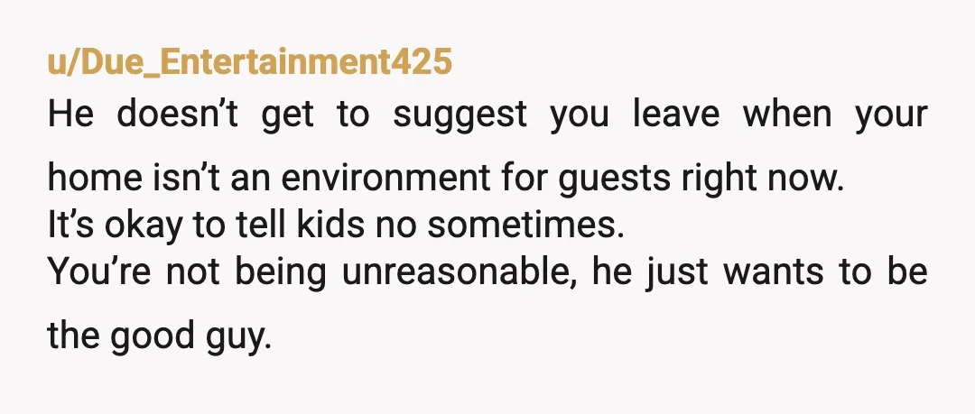 u/Due_Entertainment425 He doesn’t get to suggest you leave when your home isn’t an environment for guests right now. It’s okay to tell kids no sometimes. You’re not being unreasonable, he...