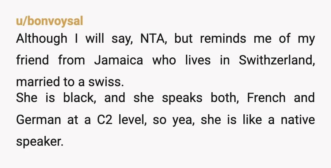 u/bonvoysal Although I will say, NTA, but reminds me of my friend from Jamaica who lives in Swithzerland, married to a swiss. She is black, and she speaks both, French...