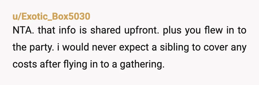 u/Exotic_Box5030
NTA. that info is shared upfront. plus you flew in to the party. i would never expect a sibling to cover any costs after flying in to a gathering.
