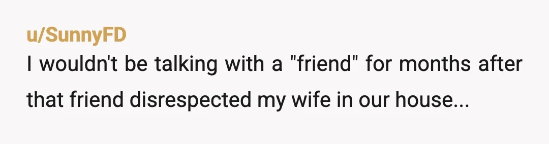 u/SunnyFD
I wouldn't be talking with a "friend" for months after that friend disrespected my wife in our house...