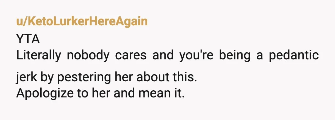 u/KetoLurkerHereAgain
YTA
Literally nobody cares and you're being a pedantic jerk by pestering her about this.
Apologize to her and mean it.