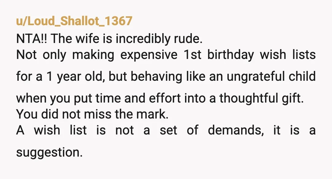 u/Loud_Shallot_1367 NTA!! The wife is incredibly rude. Not only making expensive 1st birthday wish lists for a 1 year old, but behaving like an ungrateful child when you put time...