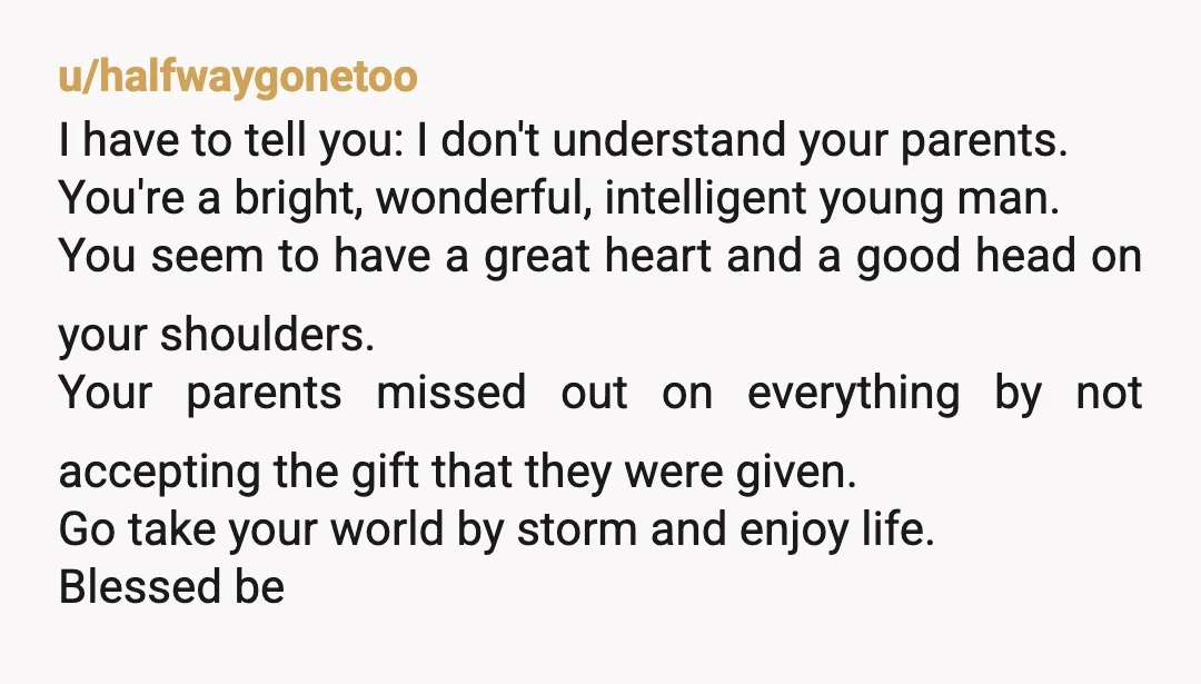 u/halfwaygonetoo I have to tell you: I don't understand your parents. You're a bright, wonderful, intelligent young man. You seem to have a great heart and a good head on...