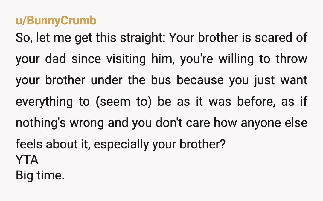 u/k23_k23 YTA WHY do you allow your parents to manipulate you into causing drama? Your dad is a deadbeat - obviously he doesn'T have enough contact with your brother to...