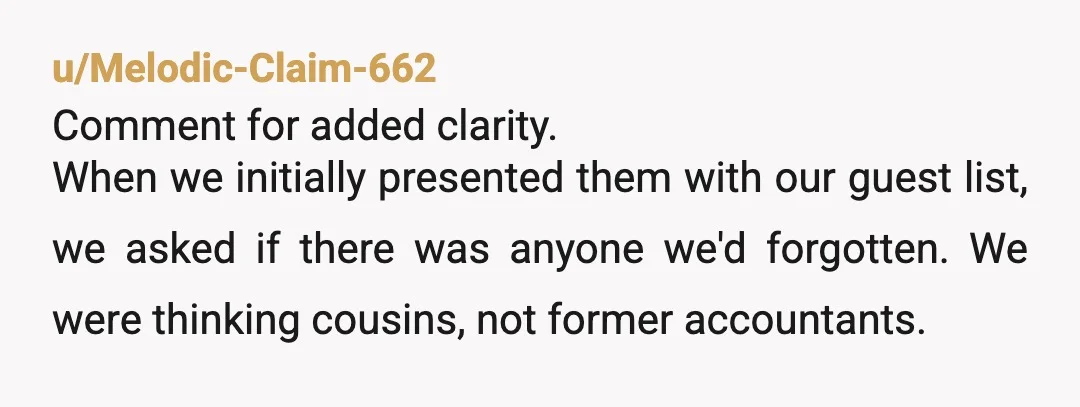 u/Melodic-Claim-662 Comment for added clarity. When we initially presented them with our guest list, we asked if there was anyone we'd forgotten. We were thinking cousins, not former accountants. My...