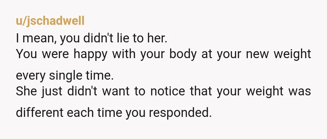 u/jschadwell I mean, you didn't lie to her. You were happy with your body at your new weight every single time. She just didn't want to notice that your weight...