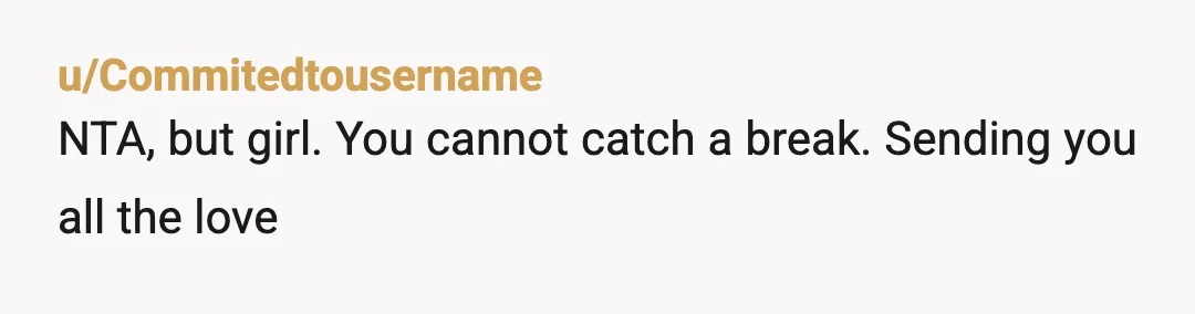 u/Commitedtousername
NTA, but girl. You cannot catch a break. Sending you all the love