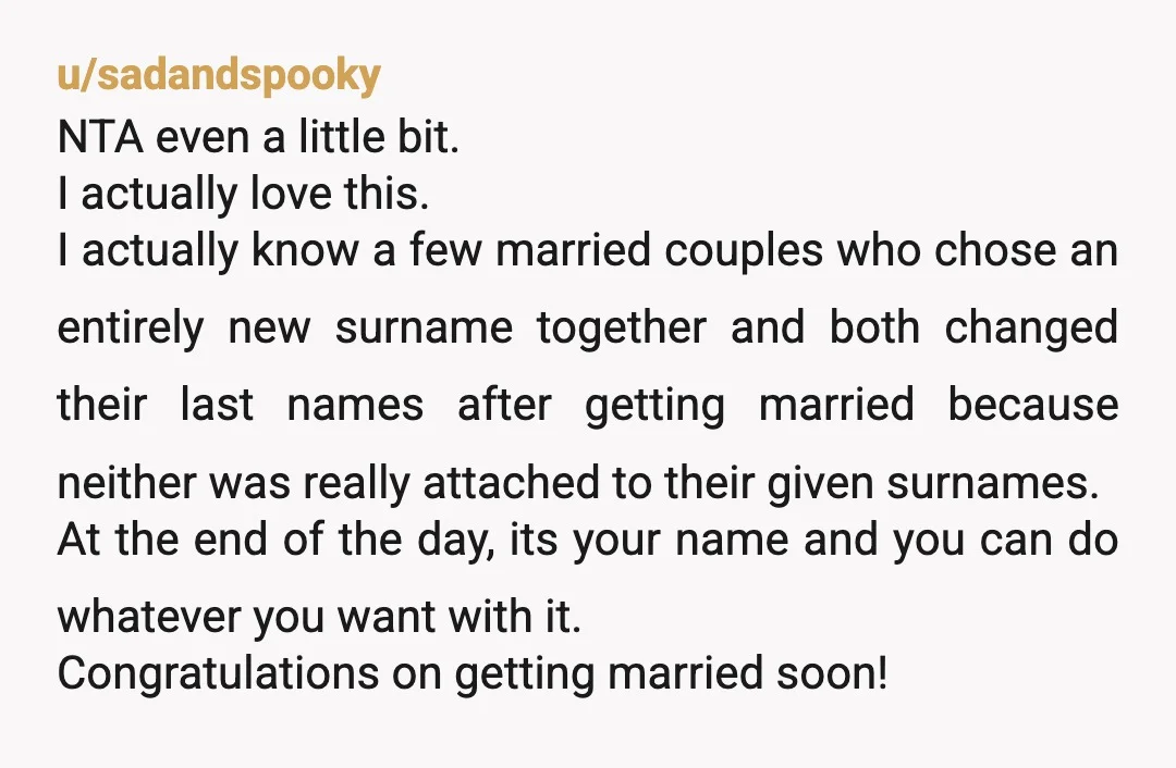 u/Complete-Put7135 NTA. I also dropped my surname and took my wife’s surname when we got married. You have your reasons for wanting to do so, as did I. That’s all...