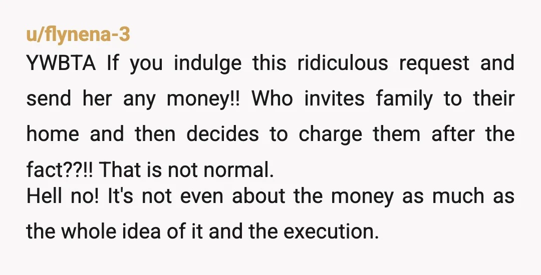u/flynena-3 YWBTA If you indulge this ridiculous request and send her any money!! Who invites family to their home and then decides to charge them after the fact??!! That is...