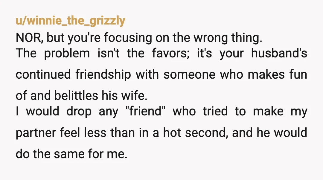 u/winnie_the_grizzly NOR, but you're focusing on the wrong thing. The problem isn't the favors; it's your husband's continued friendship with someone who makes fun of and belittles his wife. I...