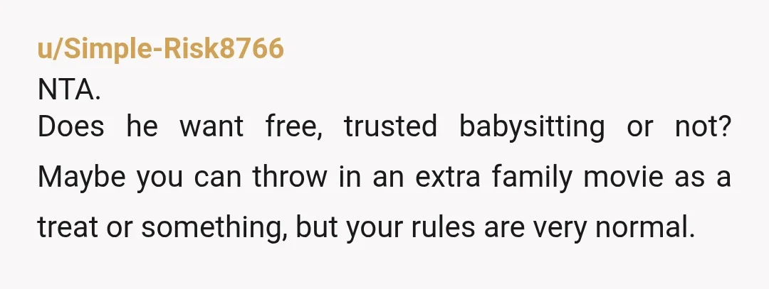 u/Simple-Risk8766
NTA.
Does he want free, trusted babysitting or not? Maybe you can throw in an extra family movie as a treat or something, but your rules are very normal.