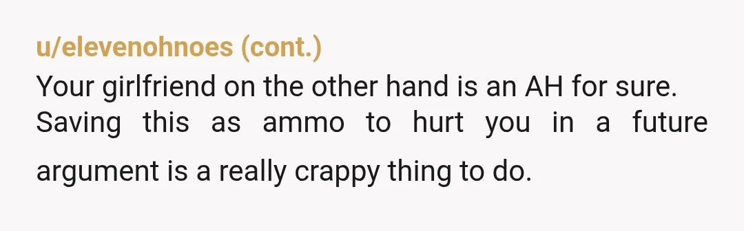 u/GlitteringGift8191
NTA.
You entered without knowing this was an issue. something that was important too him.
It sounds like your girlfriend is just looking for a reason to be upset.