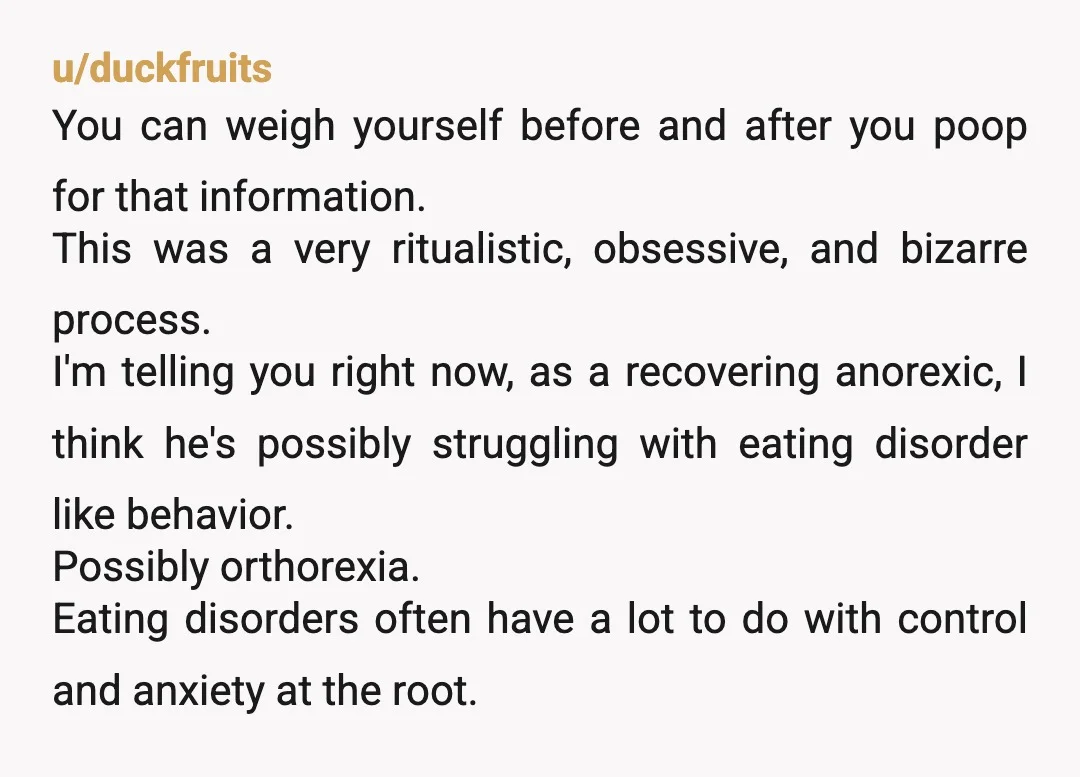 u/duckfruits You can weigh yourself before and after you poop for that information. This was a very ritualistic, obsessive, and bizarre process. I'm telling you right now, as a recovering...