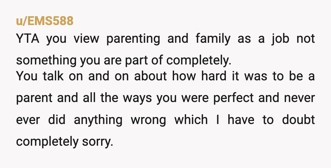 u/EMS588 YTA you view parenting and family as a job not something you are part of completely. You talk on and on about how hard it was to be a...
