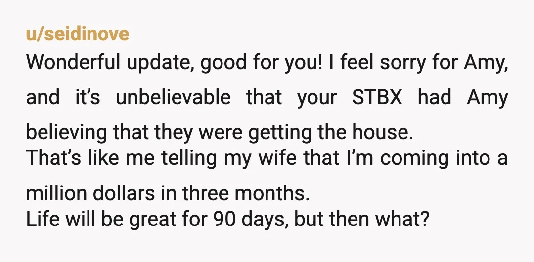 u/seidinove Wonderful update, good for you! I feel sorry for Amy, and it’s unbelievable that your STBX had Amy believing that they were getting the house. That’s like me telling...