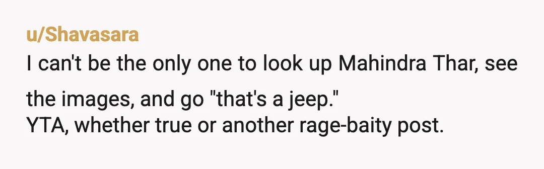 u/Shavasara
I can't be the only one to look up Mahindra Thar, see the images, and go "that's a jeep."
YTA, whether true or another rage-baity post.