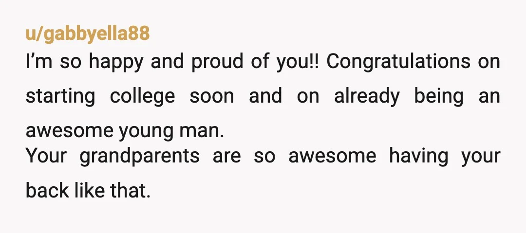 u/gabbyella88 I’m so happy and proud of you!! Congratulations on starting college soon and on already being an awesome young man. Your grandparents are so awesome having your back like...